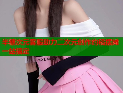 半糖次元客服助力二次元创作约稿摆摊一站搞定  第1张