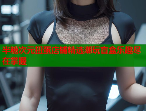 半糖次元扭蛋店铺精选潮玩盲盒乐趣尽在掌握  第1张
