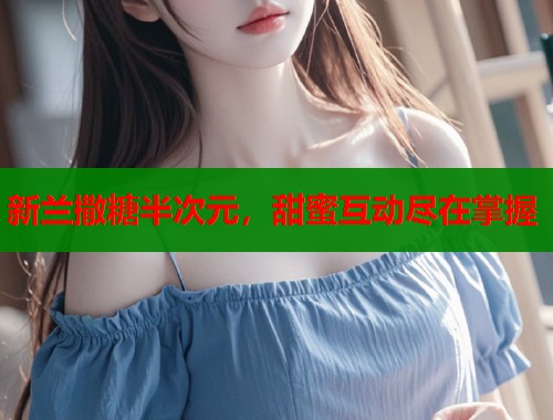 新兰撒糖半次元，甜蜜互动尽在掌握  第1张