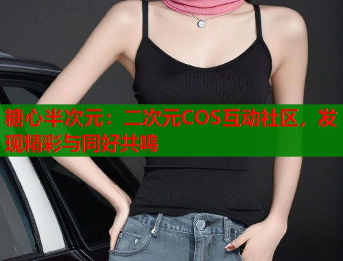 糖心半次元：二次元COS互动社区，发现精彩与同好共鸣  第1张